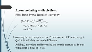 Accommodating available flow:
Flow drawn by two jet pelton is given by:
Increasing the nozzle aperture to 15 mm instead of 13 mm, we get
Q=6.4 l/s which is not much difference.
Adding 2 more jets and increasing the nozzle aperture to 16 mm
will absorb a flow of 14 l/s.
sl
nHdQ jetnetjet
/8.4
217013.043.3
43.3
2
2



 