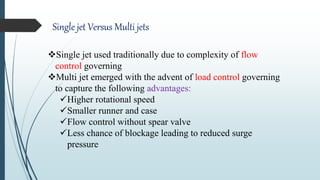 Single jet Versus Multi jets
Single jet used traditionally due to complexity of flow
control governing
Multi jet emerged with the advent of load control governing
to capture the following advantages:
Higher rotational speed
Smaller runner and case
Flow control without spear valve
Less chance of blockage leading to reduced surge
pressure
 