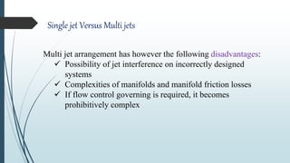 Single jet Versus Multi jets
Multi jet arrangement has however the following disadvantages:
 Possibility of jet interference on incorrectly designed
systems
 Complexities of manifolds and manifold friction losses
 If flow control governing is required, it becomes
prohibitively complex
 