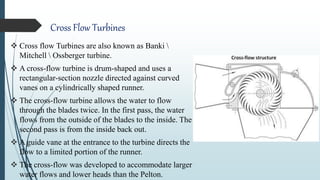 Cross Flow Turbines
 Cross flow Turbines are also known as Banki 
Mitchell  Ossberger turbine.
 A cross-flow turbine is drum-shaped and uses a
rectangular-section nozzle directed against curved
vanes on a cylindrically shaped runner.
 The cross-flow turbine allows the water to flow
through the blades twice. In the first pass, the water
flows from the outside of the blades to the inside. The
second pass is from the inside back out.
 A guide vane at the entrance to the turbine directs the
flow to a limited portion of the runner.
 The cross-flow was developed to accommodate larger
water flows and lower heads than the Pelton.
 