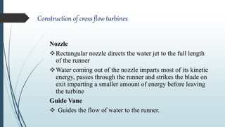 Construction of cross flow turbines
Nozzle
Rectangular nozzle directs the water jet to the full length
of the runner
Water coming out of the nozzle imparts most of its kinetic
energy, passes through the runner and strikes the blade on
exit imparting a smaller amount of energy before leaving
the turbine
Guide Vane
 Guides the flow of water to the runner.
 
