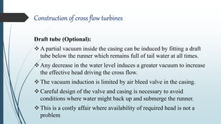 Construction of cross flow turbines
Draft tube (Optional):
A partial vacuum inside the casing can be induced by fitting a draft
tube below the runner which remains full of tail water at all times.
Any decrease in the water level induces a greater vacuum to increase
the effective head driving the cross flow.
The vacuum induction is limited by air bleed valve in the casing.
Careful design of the valve and casing is necessary to avoid
conditions where water might back up and submerge the runner.
This is a costly affair where availability of required head is not a
problem
 