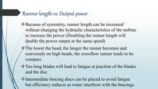 Runner length vs. Output power
Because of symmetry, runner length can be increased
without changing the hydraulic characteristics of the turbine
to increase the power (Doubling the runner length will
double the power output at the same speed)
The lower the head, the longer the runner becomes and
conversely on high heads, the crossflow runner tends to be
compact.
Too long blades will lead to fatigue at junction of the blades
and the disc
Intermediate bracing discs can be placed to avoid fatigue
but efficiency reduces as water interferes with the bracings.
 