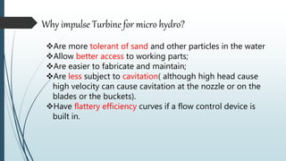 Why impulse Turbine for micro hydro?
Are more tolerant of sand and other particles in the water
Allow better access to working parts;
Are easier to fabricate and maintain;
Are less subject to cavitation( although high head cause
high velocity can cause cavitation at the nozzle or on the
blades or the buckets).
Have flattery efficiency curves if a flow control device is
built in.
 