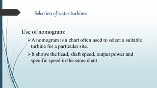 Selection of water turbines
Use of nomogram:
A nomogram is a chart often used to select a suitable
turbine for a particular site.
It shows the head, shaft speed, output power and
specific speed in the same chart
 