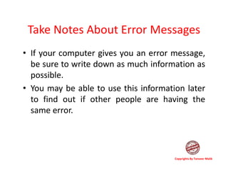 Take Notes About Error Messages
• If your computer gives you an error message,
be sure to write down as much information as
possible.
• You may be able to use this information later
to find out if other people are having the
same error.
Copyrights By Tanveer Malik
 