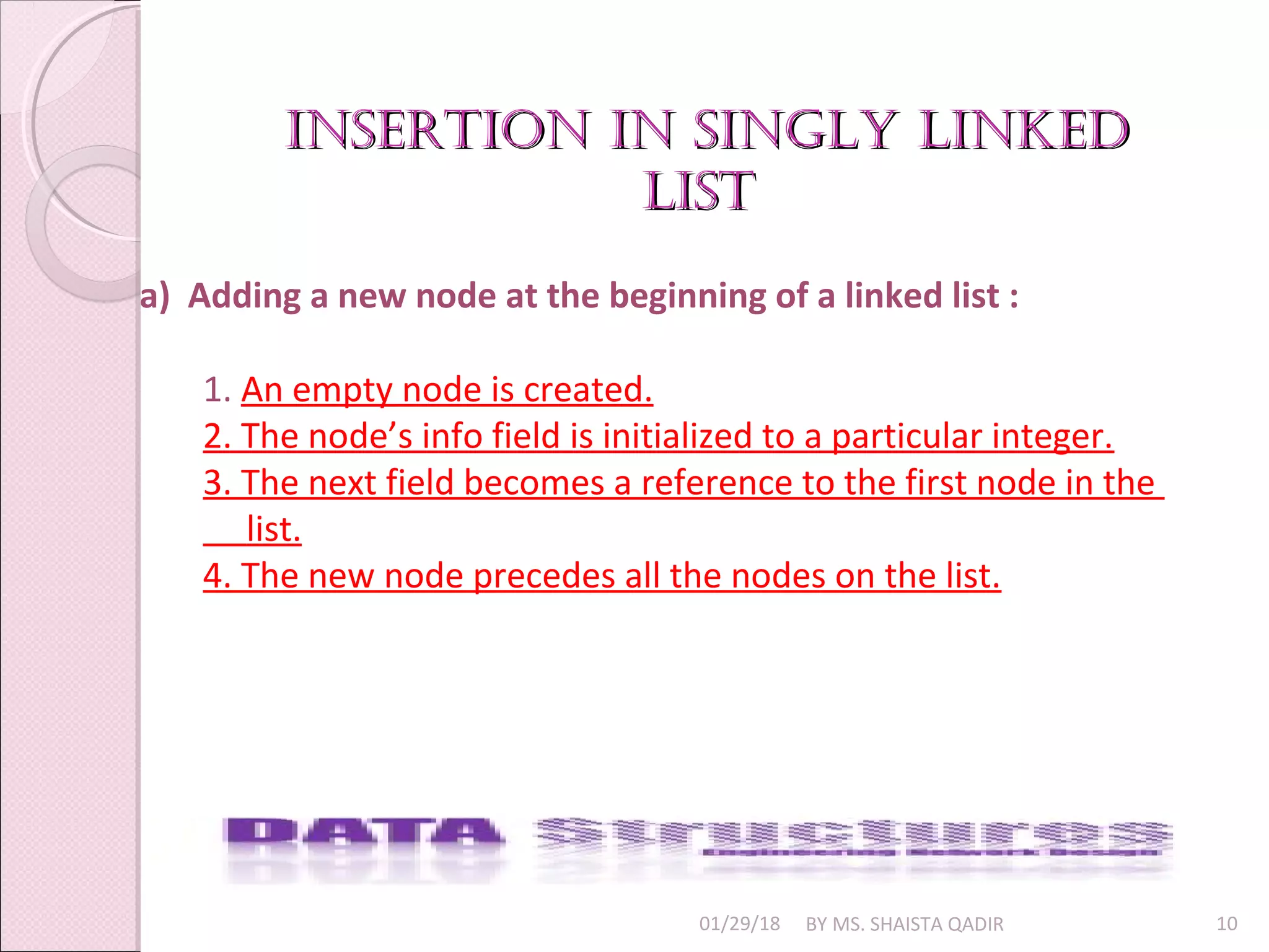 01/29/18 BY MS. SHAISTA QADIR 10
a) Adding a new node at the beginning of a linked list :
1. An empty node is created.
2. The node’s info field is initialized to a particular integer.
3. The next field becomes a reference to the first node in the
list.
4. The new node precedes all the nodes on the list.
insertion in singly linkedinsertion in singly linked
listlist
 