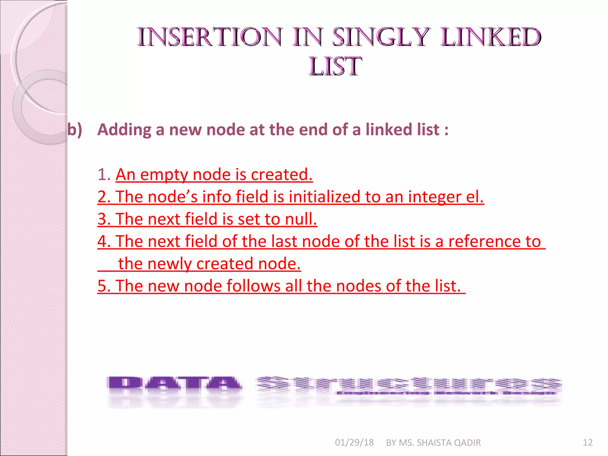 01/29/18 BY MS. SHAISTA QADIR 12
b) Adding a new node at the end of a linked list :
1. An empty node is created.
2. The node’s info field is initialized to an integer el.
3. The next field is set to null.
4. The next field of the last node of the list is a reference to
the newly created node.
5. The new node follows all the nodes of the list.
insertion in singly linkedinsertion in singly linked
listlist
 