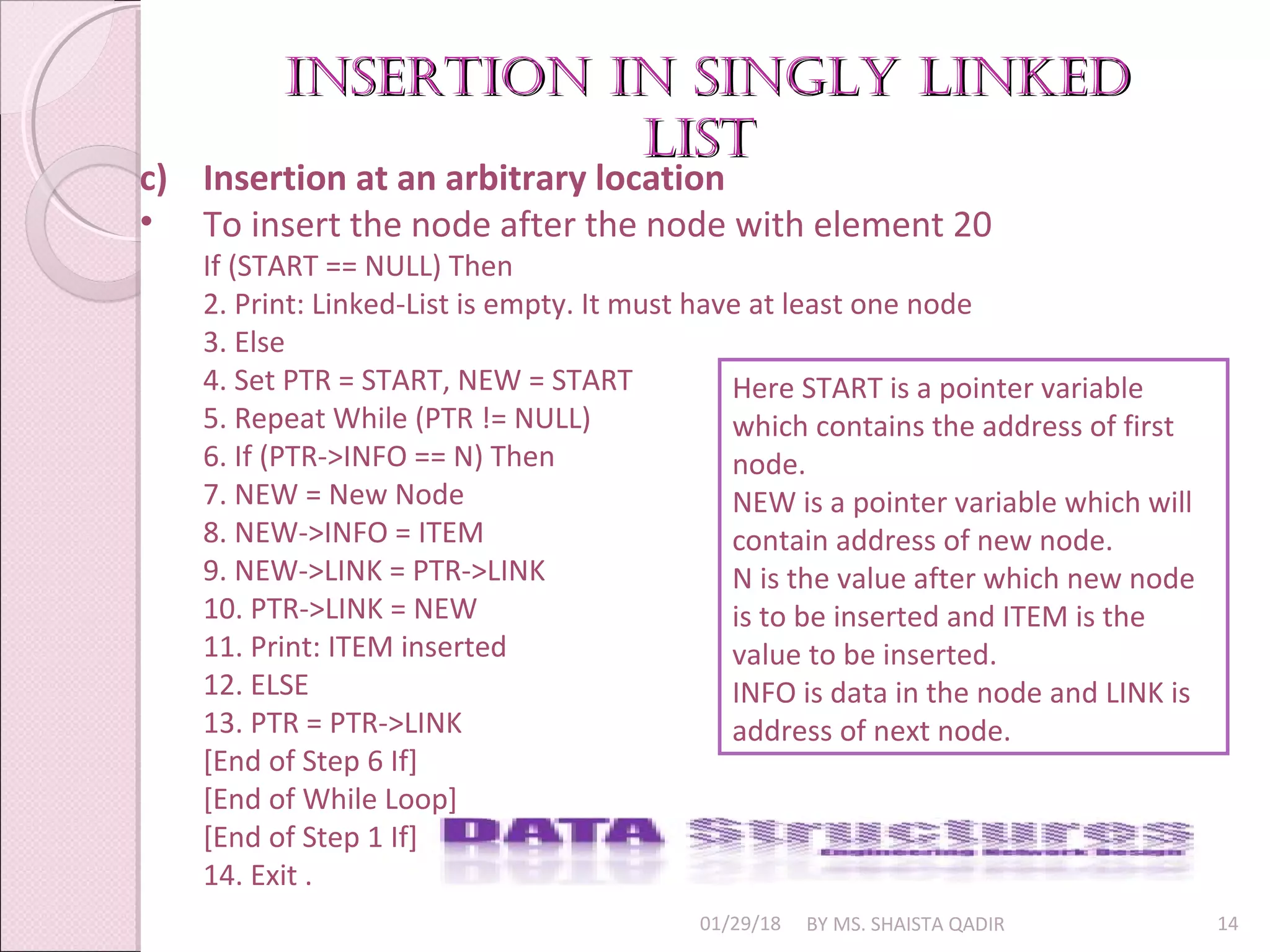 01/29/18 BY MS. SHAISTA QADIR 14
c) Insertion at an arbitrary location
• To insert the node after the node with element 20
If (START == NULL) Then
2. Print: Linked-List is empty. It must have at least one node
3. Else
4. Set PTR = START, NEW = START
5. Repeat While (PTR != NULL)
6. If (PTR->INFO == N) Then
7. NEW = New Node
8. NEW->INFO = ITEM
9. NEW->LINK = PTR->LINK
10. PTR->LINK = NEW
11. Print: ITEM inserted
12. ELSE
13. PTR = PTR->LINK
[End of Step 6 If]
[End of While Loop]
[End of Step 1 If]
14. Exit .
Here START is a pointer variable
which contains the address of first
node.
NEW is a pointer variable which will
contain address of new node.
N is the value after which new node
is to be inserted and ITEM is the
value to be inserted.
INFO is data in the node and LINK is
address of next node.
insertion in singly linkedinsertion in singly linked
listlist
 