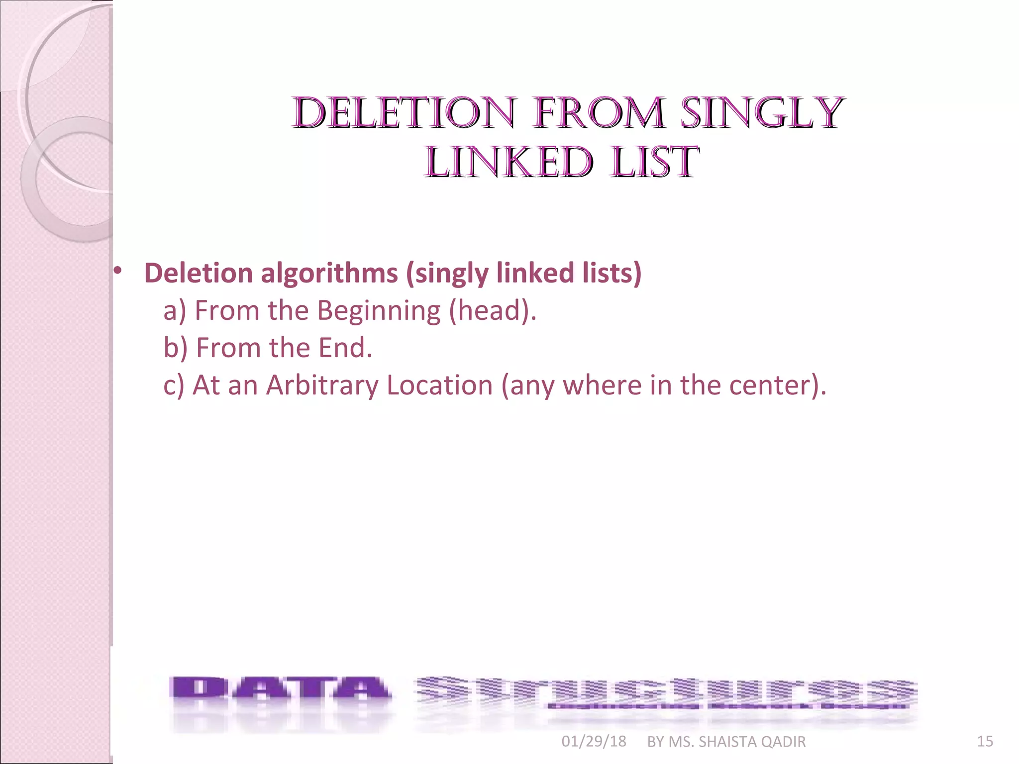01/29/18 BY MS. SHAISTA QADIR 15
• Deletion algorithms (singly linked lists)
a) From the Beginning (head).
b) From the End.
c) At an Arbitrary Location (any where in the center).
deletion from singlydeletion from singly
linked listlinked list
 