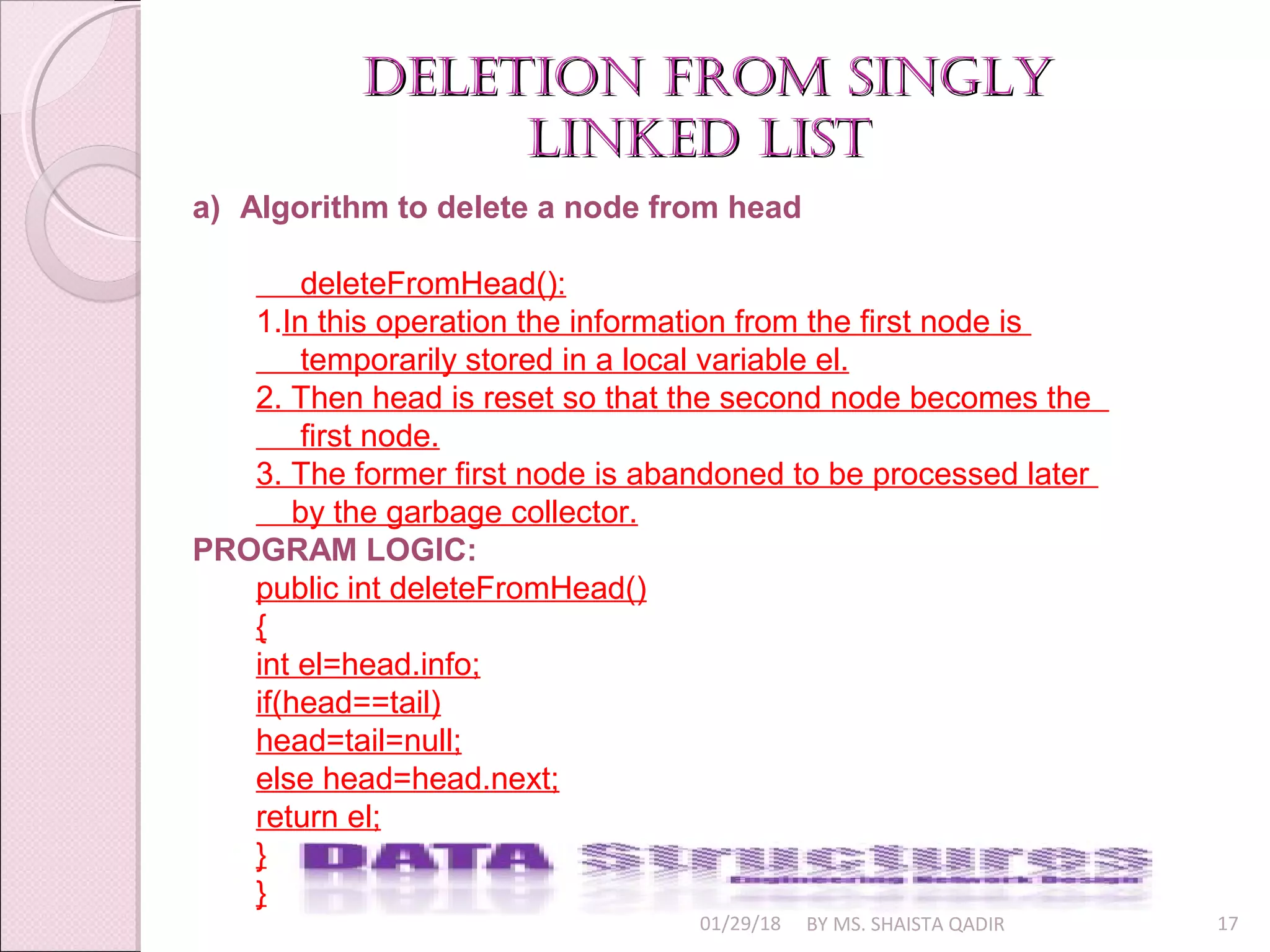 01/29/18 BY MS. SHAISTA QADIR 17
deletion from singlydeletion from singly
linked listlinked list
a) Algorithm to delete a node from head
deleteFromHead():
1.In this operation the information from the first node is
temporarily stored in a local variable el.
2. Then head is reset so that the second node becomes the
first node.
3. The former first node is abandoned to be processed later
by the garbage collector.
PROGRAM LOGIC:
public int deleteFromHead()
{
int el=head.info;
if(head==tail)
head=tail=null;
else head=head.next;
return el;
}
}
 