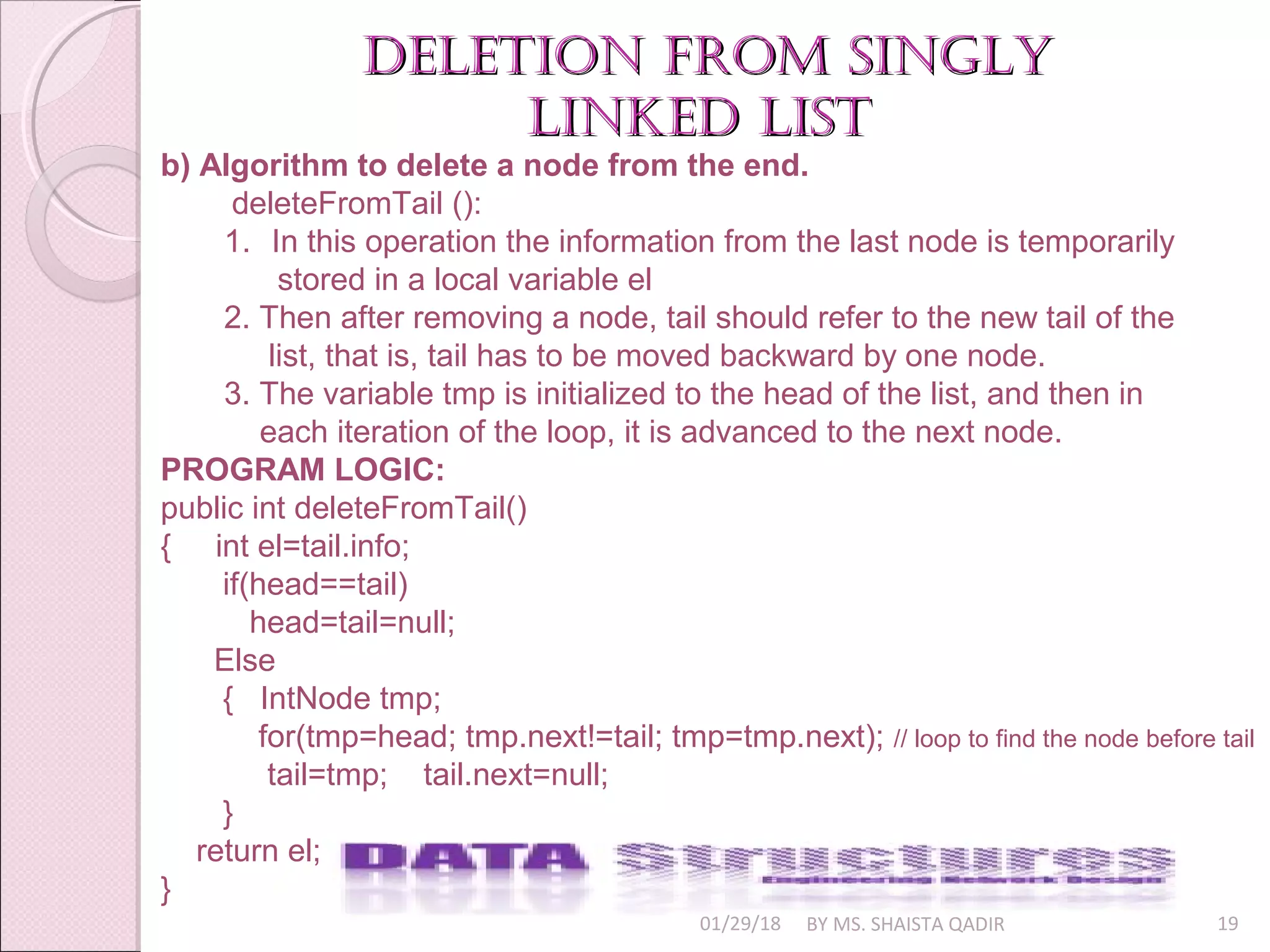 01/29/18 BY MS. SHAISTA QADIR 19
deletion from singlydeletion from singly
linked listlinked list
b) Algorithm to delete a node from the end.
deleteFromTail ():
1. In this operation the information from the last node is temporarily
stored in a local variable el
2. Then after removing a node, tail should refer to the new tail of the
list, that is, tail has to be moved backward by one node.
3. The variable tmp is initialized to the head of the list, and then in
each iteration of the loop, it is advanced to the next node.
PROGRAM LOGIC:
public int deleteFromTail()
{ int el=tail.info;
if(head==tail)
head=tail=null;
Else
{ IntNode tmp;
for(tmp=head; tmp.next!=tail; tmp=tmp.next); // loop to find the node before tail
tail=tmp; tail.next=null;
}
return el;
}
 
