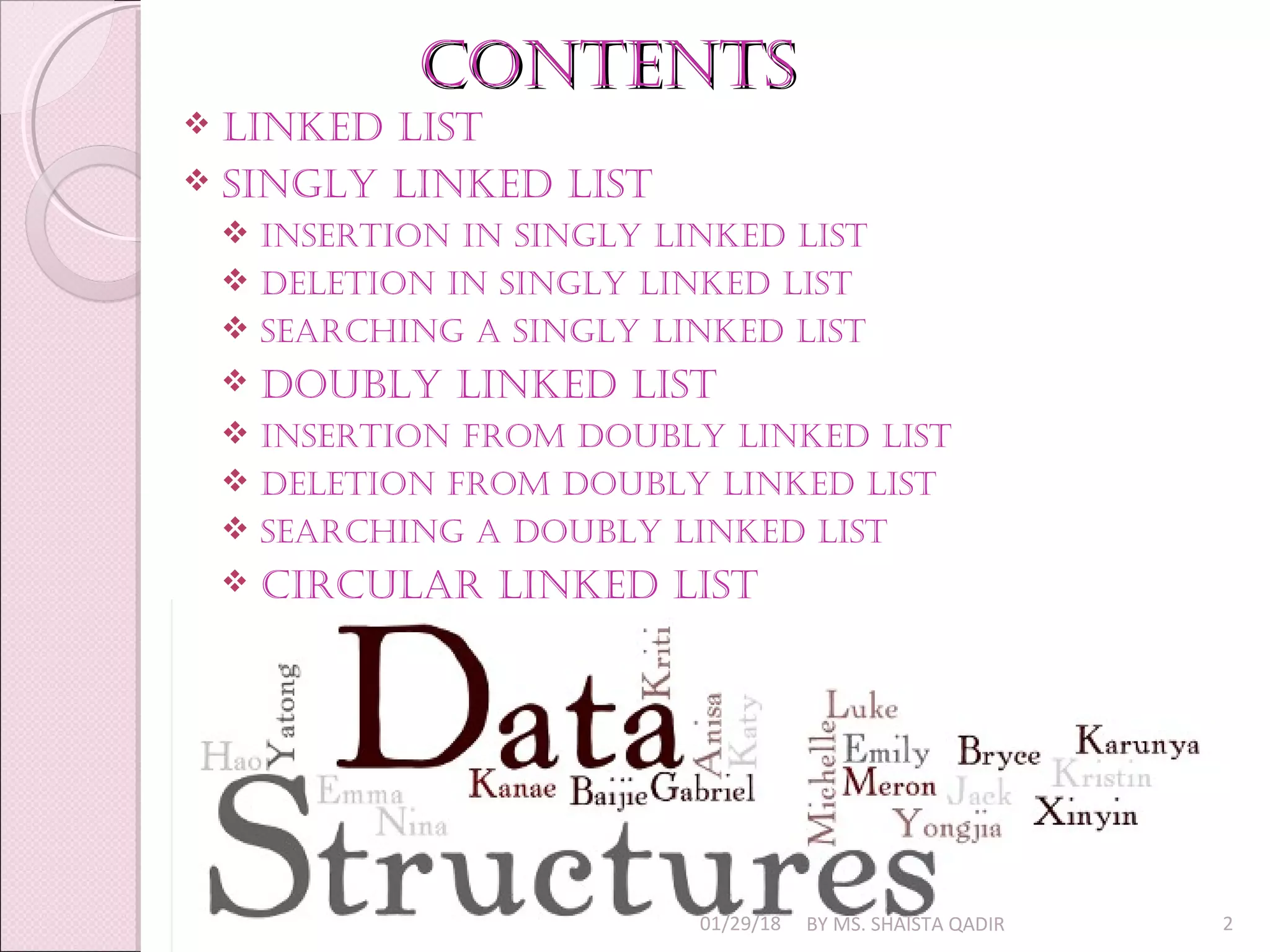 COntentsCOntents
 linked list
 singly linked list
 insertiOn in singly linked list
 deletiOn in singly linked list
 searChing a singly linked list
 dOubly linked list
 insertiOn frOm dOubly linked list
 deletiOn frOm dOubly linked list
 searChing a dOubly linked list
 CirCular linked list
01/29/18 BY MS. SHAISTA QADIR 2
 