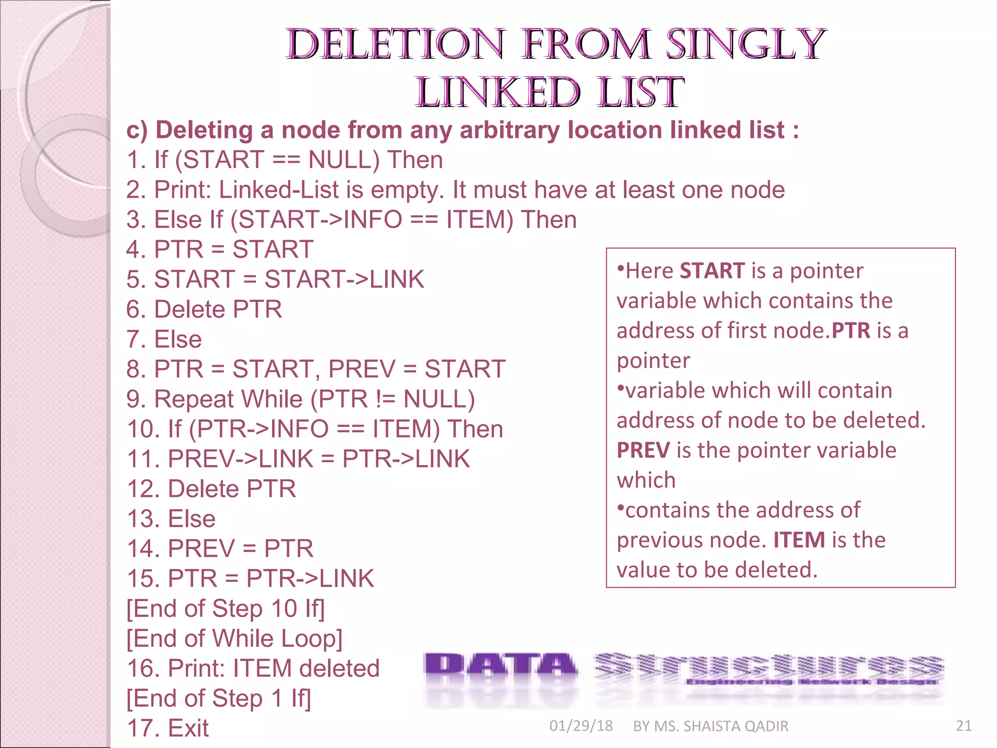 01/29/18 BY MS. SHAISTA QADIR 21
deletion from singlydeletion from singly
linked listlinked list
c) Deleting a node from any arbitrary location linked list :
1. If (START == NULL) Then
2. Print: Linked-List is empty. It must have at least one node
3. Else If (START->INFO == ITEM) Then
4. PTR = START
5. START = START->LINK
6. Delete PTR
7. Else
8. PTR = START, PREV = START
9. Repeat While (PTR != NULL)
10. If (PTR->INFO == ITEM) Then
11. PREV->LINK = PTR->LINK
12. Delete PTR
13. Else
14. PREV = PTR
15. PTR = PTR->LINK
[End of Step 10 If]
[End of While Loop]
16. Print: ITEM deleted
[End of Step 1 If]
17. Exit
•Here START is a pointer
variable which contains the
address of first node.PTR is a
pointer
•variable which will contain
address of node to be deleted.
PREV is the pointer variable
which
•contains the address of
previous node. ITEM is the
value to be deleted.
 