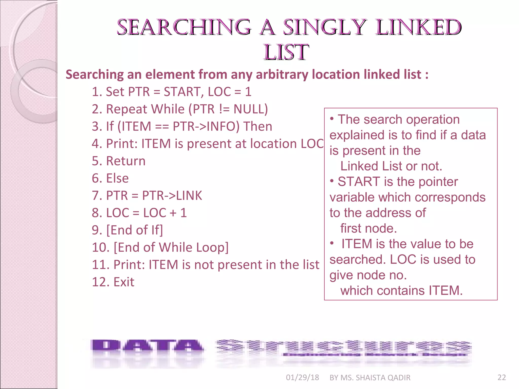 01/29/18 BY MS. SHAISTA QADIR 22
searching a singly linkedsearching a singly linked
listlist
Searching an element from any arbitrary location linked list :
1. Set PTR = START, LOC = 1
2. Repeat While (PTR != NULL)
3. If (ITEM == PTR->INFO) Then
4. Print: ITEM is present at location LOC
5. Return
6. Else
7. PTR = PTR->LINK
8. LOC = LOC + 1
9. [End of If]
10. [End of While Loop]
11. Print: ITEM is not present in the list
12. Exit
• The search operation
explained is to find if a data
is present in the
Linked List or not.
• START is the pointer
variable which corresponds
to the address of
first node.
• ITEM is the value to be
searched. LOC is used to
give node no.
which contains ITEM.
 