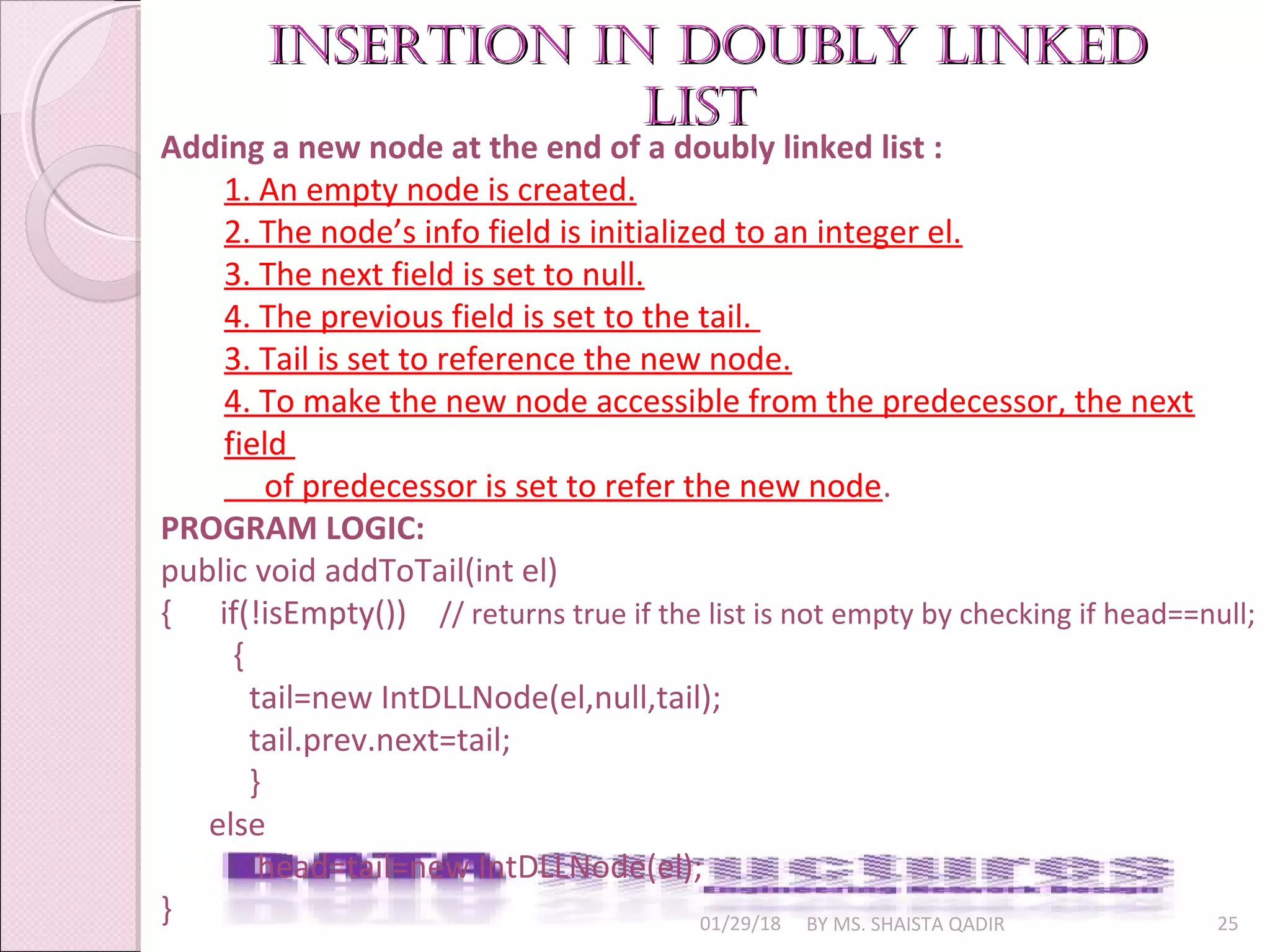 01/29/18 BY MS. SHAISTA QADIR 25
insertion in Doubly linkeDinsertion in Doubly linkeD
listlist
Adding a new node at the end of a doubly linked list :
1. An empty node is created.
2. The node’s info field is initialized to an integer el.
3. The next field is set to null.
4. The previous field is set to the tail.
3. Tail is set to reference the new node.
4. To make the new node accessible from the predecessor, the next
field
of predecessor is set to refer the new node.
PROGRAM LOGIC:
public void addToTail(int el)
{ if(!isEmpty()) // returns true if the list is not empty by checking if head==null;
{
tail=new IntDLLNode(el,null,tail);
tail.prev.next=tail;
}
else
head=tail=new IntDLLNode(el);
}
 