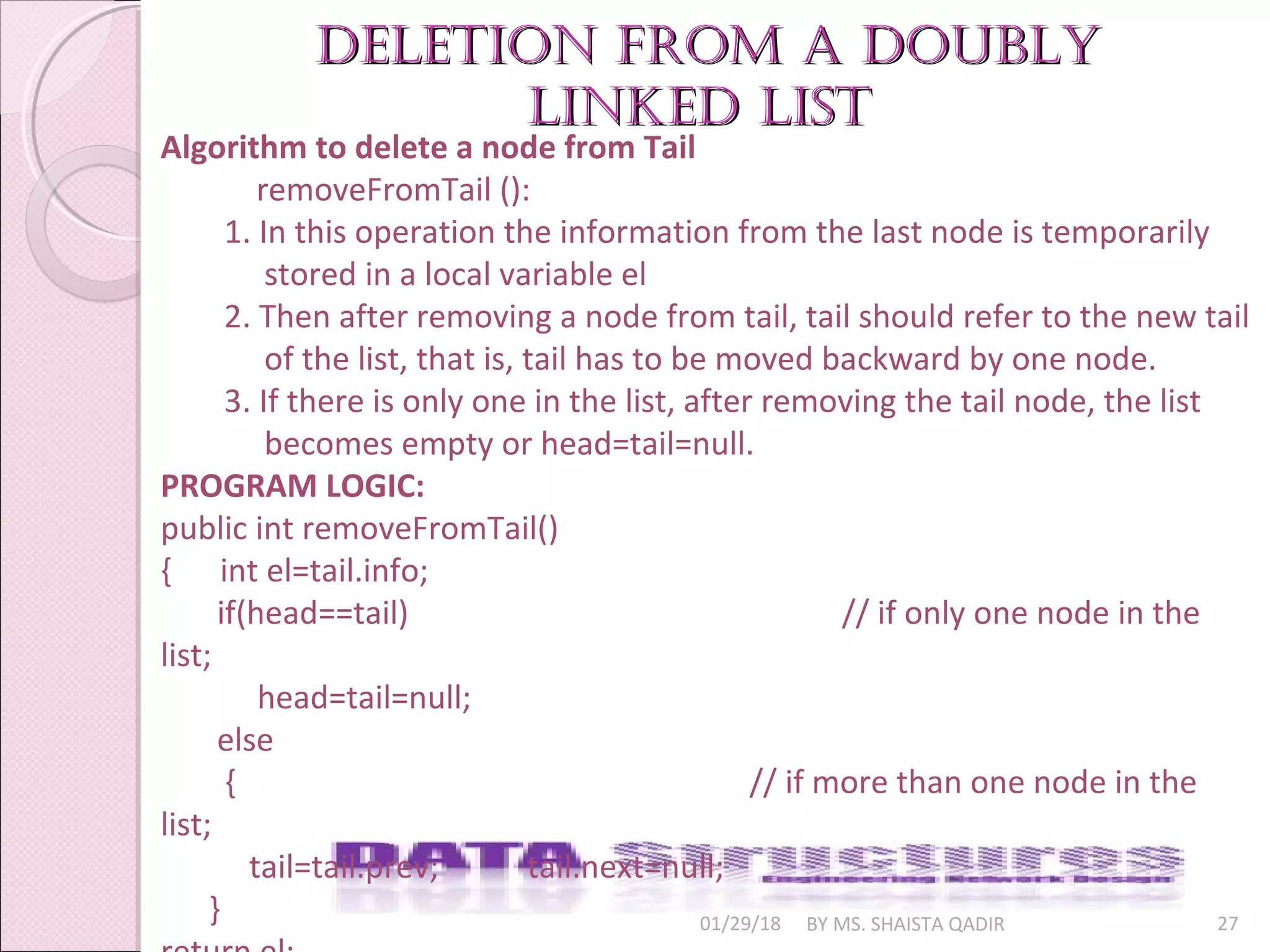 01/29/18 BY MS. SHAISTA QADIR 27
Deletion from a DoublyDeletion from a Doubly
linkeD listlinkeD list
Algorithm to delete a node from Tail
removeFromTail ():
1. In this operation the information from the last node is temporarily
stored in a local variable el
2. Then after removing a node from tail, tail should refer to the new tail
of the list, that is, tail has to be moved backward by one node.
3. If there is only one in the list, after removing the tail node, the list
becomes empty or head=tail=null.
PROGRAM LOGIC:
public int removeFromTail()
{ int el=tail.info;
if(head==tail) // if only one node in the
list;
head=tail=null;
else
{ // if more than one node in the
list;
tail=tail.prev; tail.next=null;
}
 