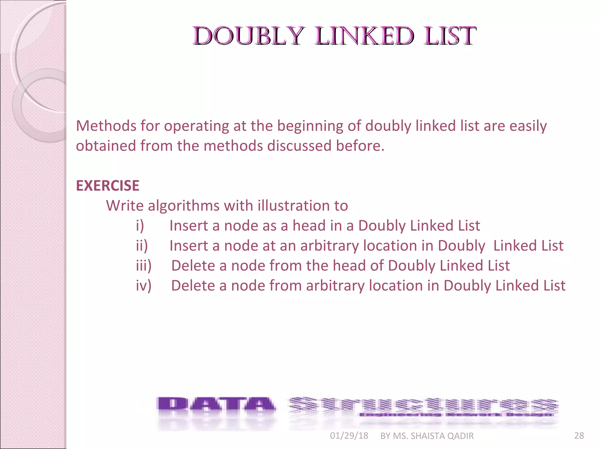 01/29/18 BY MS. SHAISTA QADIR 28
Doubly linkeD listDoubly linkeD list
Methods for operating at the beginning of doubly linked list are easily
obtained from the methods discussed before.
EXERCISE
Write algorithms with illustration to
i) Insert a node as a head in a Doubly Linked List
ii) Insert a node at an arbitrary location in Doubly Linked List
iii) Delete a node from the head of Doubly Linked List
iv) Delete a node from arbitrary location in Doubly Linked List
 