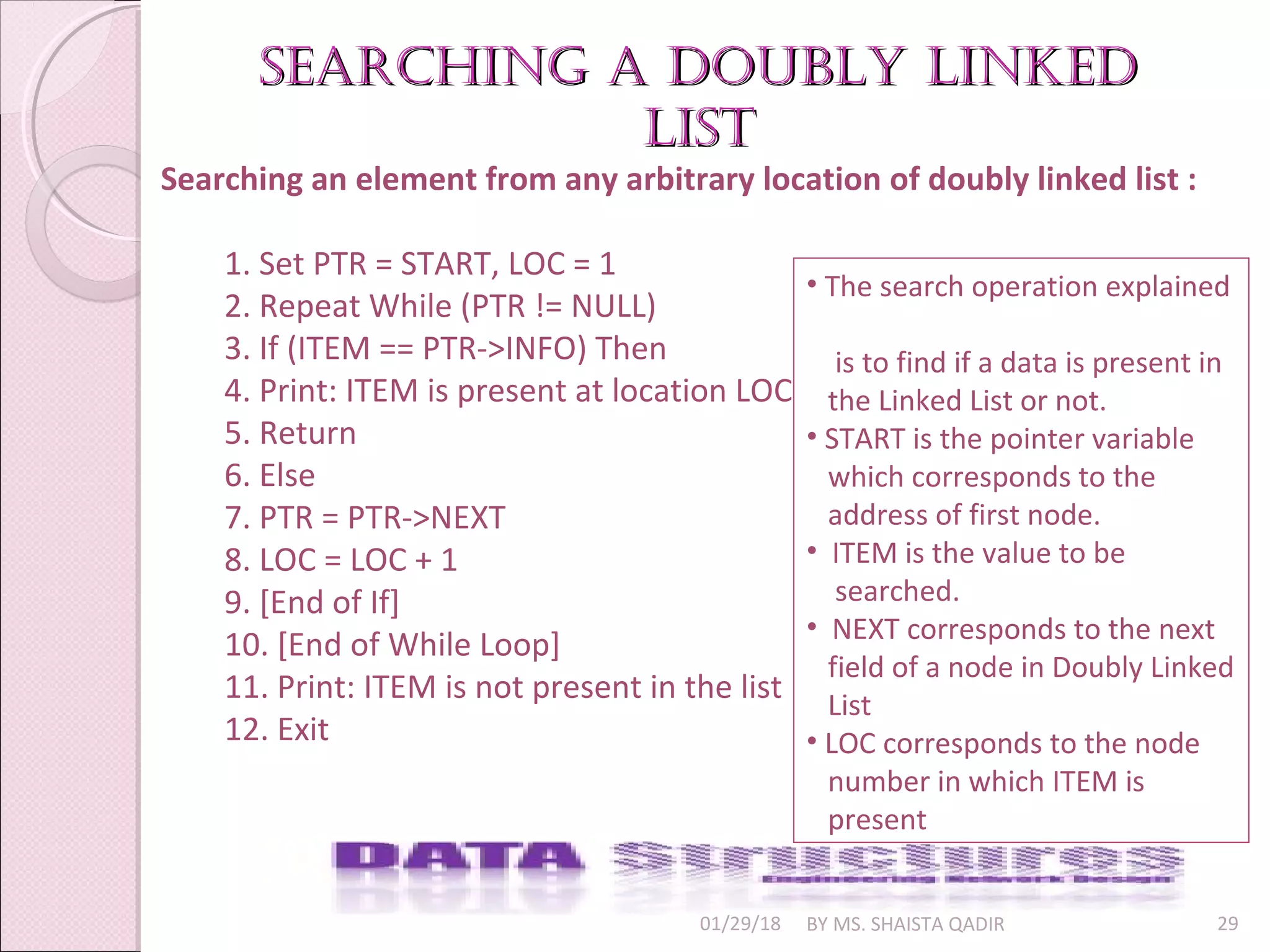 01/29/18 BY MS. SHAISTA QADIR 29
Searching an element from any arbitrary location of doubly linked list :
1. Set PTR = START, LOC = 1
2. Repeat While (PTR != NULL)
3. If (ITEM == PTR->INFO) Then
4. Print: ITEM is present at location LOC
5. Return
6. Else
7. PTR = PTR->NEXT
8. LOC = LOC + 1
9. [End of If]
10. [End of While Loop]
11. Print: ITEM is not present in the list
12. Exit
searching a Doubly linkeDsearching a Doubly linkeD
listlist
• The search operation explained
is to find if a data is present in
the Linked List or not.
• START is the pointer variable
which corresponds to the
address of first node.
• ITEM is the value to be
searched.
• NEXT corresponds to the next
field of a node in Doubly Linked
List
• LOC corresponds to the node
number in which ITEM is
present
 