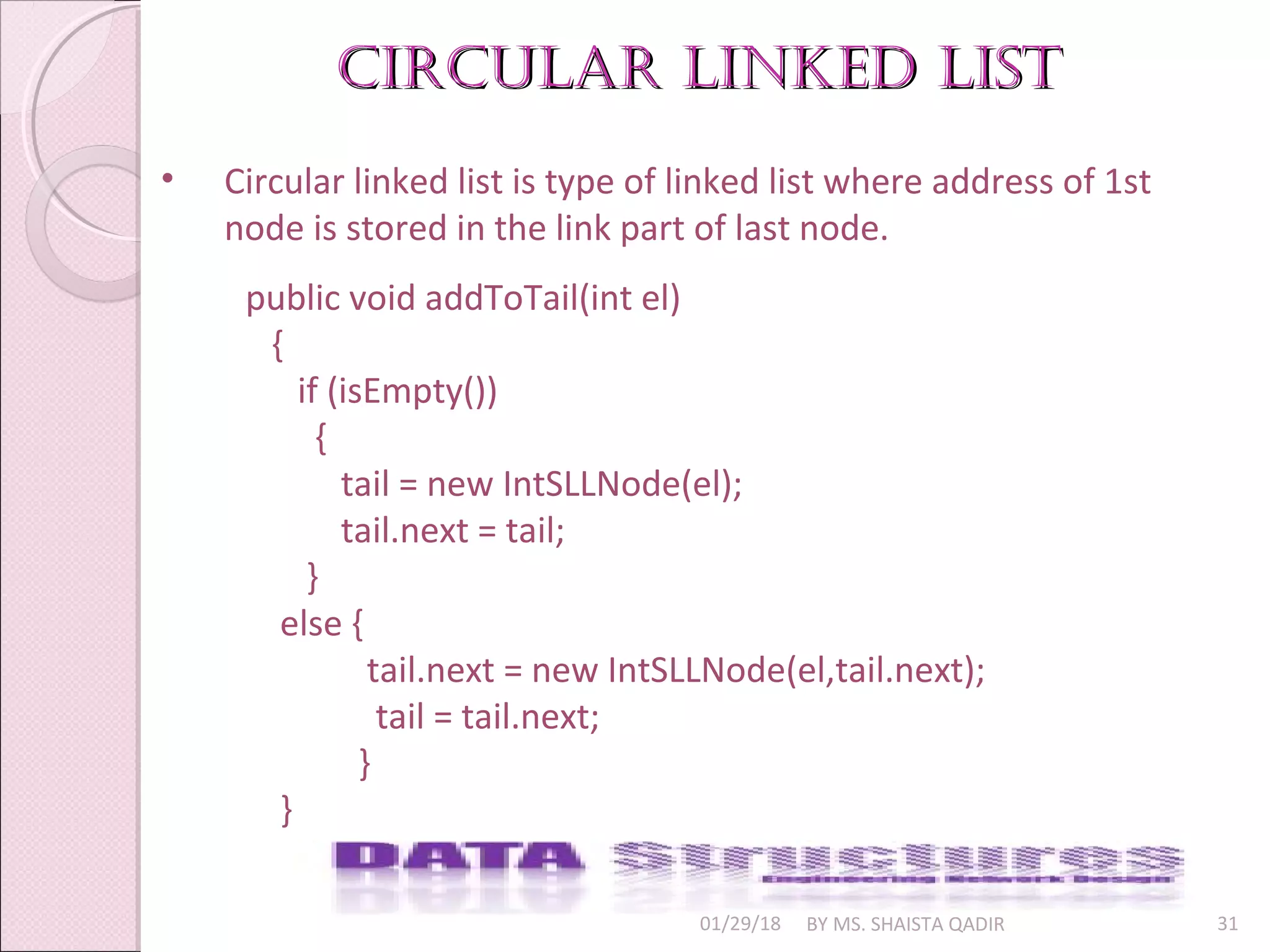 01/29/18 BY MS. SHAISTA QADIR 31
• Circular linked list is type of linked list where address of 1st
node is stored in the link part of last node.
circular linkeD listcircular linkeD list
public void addToTail(int el)
{
if (isEmpty())
{
tail = new IntSLLNode(el);
tail.next = tail;
}
else {
tail.next = new IntSLLNode(el,tail.next);
tail = tail.next;
}
}
 
