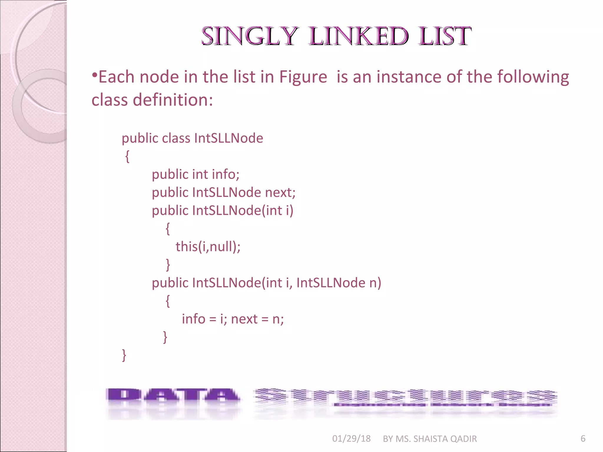 singly linked listsingly linked list
01/29/18 BY MS. SHAISTA QADIR 6
•Each node in the list in Figure is an instance of the following
class definition:
public class IntSLLNode
{
public int info;
public IntSLLNode next;
public IntSLLNode(int i)
{
this(i,null);
}
public IntSLLNode(int i, IntSLLNode n)
{
info = i; next = n;
}
}
 