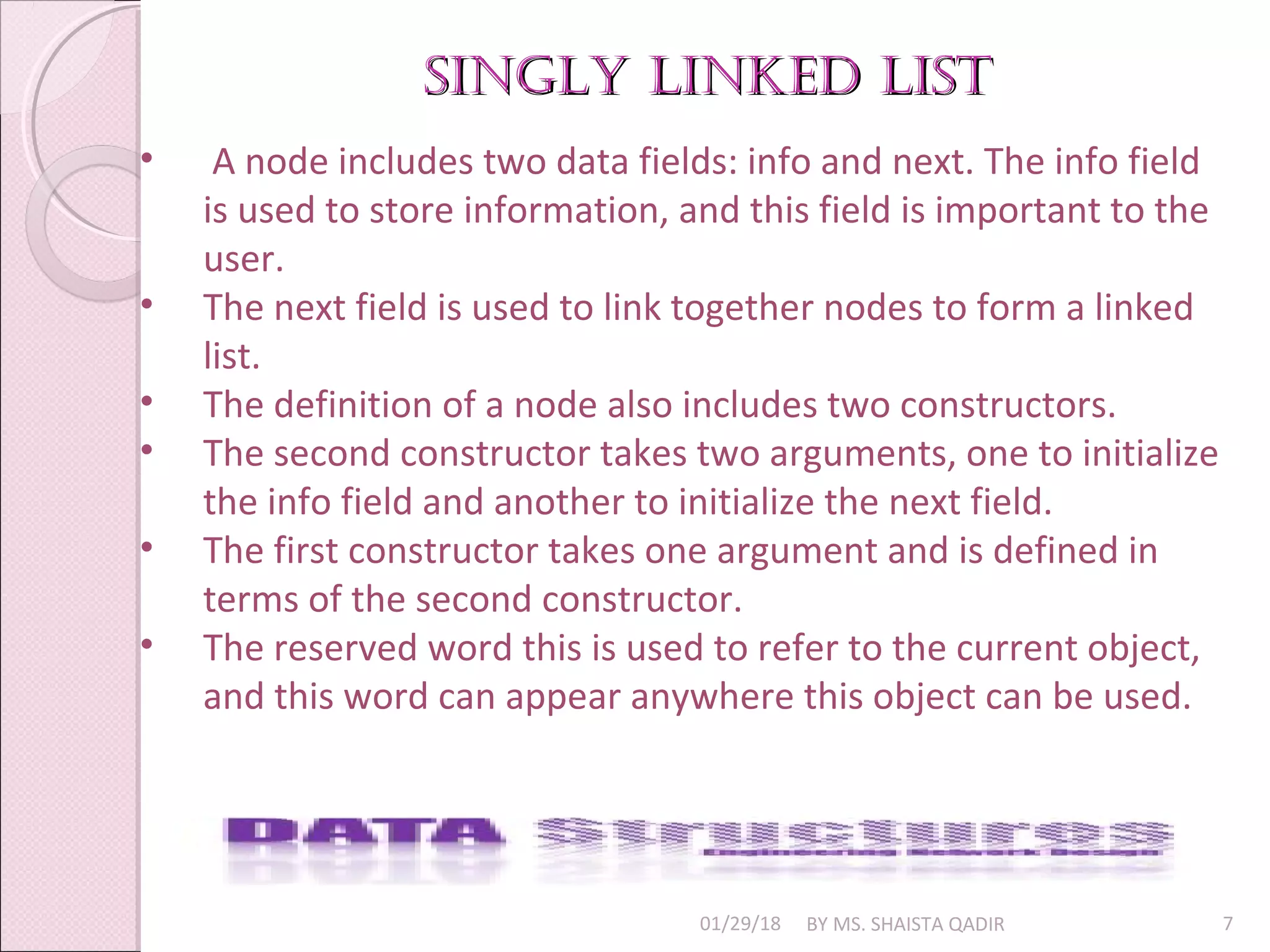 singly linked listsingly linked list
01/29/18 BY MS. SHAISTA QADIR 7
• A node includes two data fields: info and next. The info field
is used to store information, and this field is important to the
user.
• The next field is used to link together nodes to form a linked
list.
• The definition of a node also includes two constructors.
• The second constructor takes two arguments, one to initialize
the info field and another to initialize the next field.
• The first constructor takes one argument and is defined in
terms of the second constructor.
• The reserved word this is used to refer to the current object,
and this word can appear anywhere this object can be used.
 