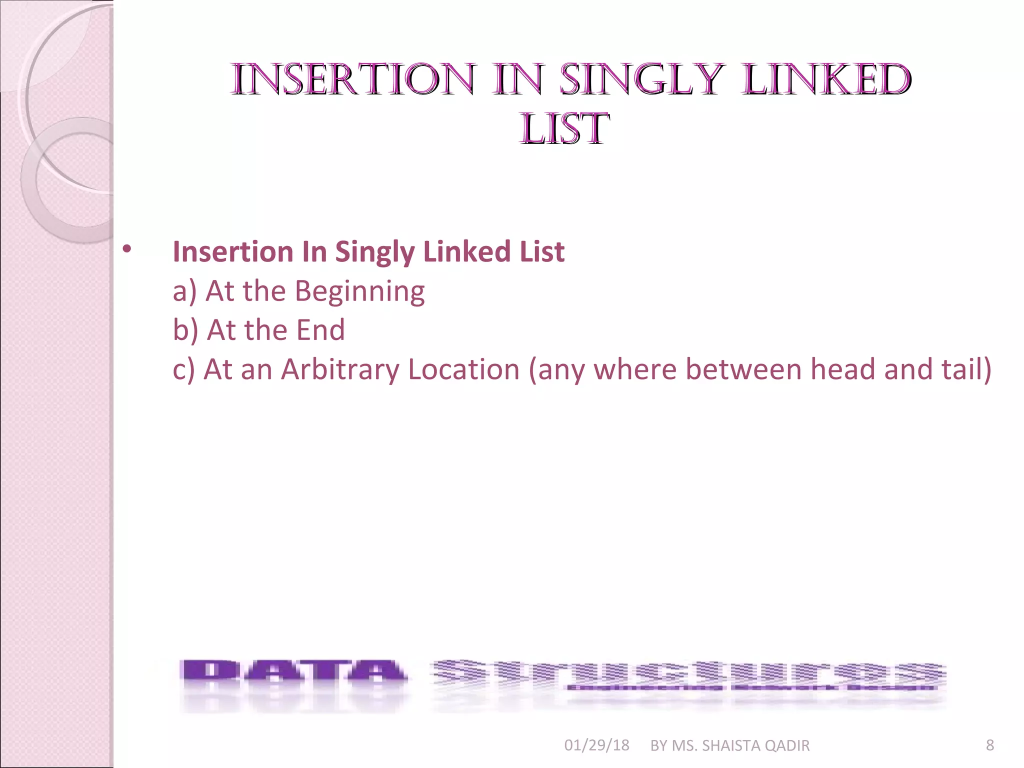 insertiOn in singly linkedinsertiOn in singly linked
listlist
01/29/18 BY MS. SHAISTA QADIR 8
• Insertion In Singly Linked List
a) At the Beginning
b) At the End
c) At an Arbitrary Location (any where between head and tail)
 
