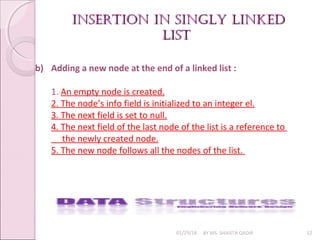 01/29/18 BY MS. SHAISTA QADIR 12
b) Adding a new node at the end of a linked list :
1. An empty node is created.
2. The node’s info field is initialized to an integer el.
3. The next field is set to null.
4. The next field of the last node of the list is a reference to
the newly created node.
5. The new node follows all the nodes of the list.
insertion in singly linkedinsertion in singly linked
listlist
 