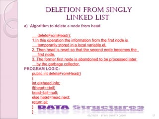 01/29/18 BY MS. SHAISTA QADIR 17
deletion from singlydeletion from singly
linked listlinked list
a) Algorithm to delete a node from head
deleteFromHead():
1.In this operation the information from the first node is
temporarily stored in a local variable el.
2. Then head is reset so that the second node becomes the
first node.
3. The former first node is abandoned to be processed later
by the garbage collector.
PROGRAM LOGIC:
public int deleteFromHead()
{
int el=head.info;
if(head==tail)
head=tail=null;
else head=head.next;
return el;
}
}
 