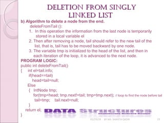 01/29/18 BY MS. SHAISTA QADIR 19
deletion from singlydeletion from singly
linked listlinked list
b) Algorithm to delete a node from the end.
deleteFromTail ():
1. In this operation the information from the last node is temporarily
stored in a local variable el
2. Then after removing a node, tail should refer to the new tail of the
list, that is, tail has to be moved backward by one node.
3. The variable tmp is initialized to the head of the list, and then in
each iteration of the loop, it is advanced to the next node.
PROGRAM LOGIC:
public int deleteFromTail()
{ int el=tail.info;
if(head==tail)
head=tail=null;
Else
{ IntNode tmp;
for(tmp=head; tmp.next!=tail; tmp=tmp.next); // loop to find the node before tail
tail=tmp; tail.next=null;
}
return el;
}
 