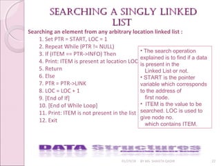 01/29/18 BY MS. SHAISTA QADIR 22
searching a singly linkedsearching a singly linked
listlist
Searching an element from any arbitrary location linked list :
1. Set PTR = START, LOC = 1
2. Repeat While (PTR != NULL)
3. If (ITEM == PTR->INFO) Then
4. Print: ITEM is present at location LOC
5. Return
6. Else
7. PTR = PTR->LINK
8. LOC = LOC + 1
9. [End of If]
10. [End of While Loop]
11. Print: ITEM is not present in the list
12. Exit
• The search operation
explained is to find if a data
is present in the
Linked List or not.
• START is the pointer
variable which corresponds
to the address of
first node.
• ITEM is the value to be
searched. LOC is used to
give node no.
which contains ITEM.
 