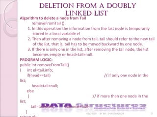 01/29/18 BY MS. SHAISTA QADIR 27
Deletion from a DoublyDeletion from a Doubly
linkeD listlinkeD list
Algorithm to delete a node from Tail
removeFromTail ():
1. In this operation the information from the last node is temporarily
stored in a local variable el
2. Then after removing a node from tail, tail should refer to the new tail
of the list, that is, tail has to be moved backward by one node.
3. If there is only one in the list, after removing the tail node, the list
becomes empty or head=tail=null.
PROGRAM LOGIC:
public int removeFromTail()
{ int el=tail.info;
if(head==tail) // if only one node in the
list;
head=tail=null;
else
{ // if more than one node in the
list;
tail=tail.prev; tail.next=null;
}
 