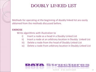 01/29/18 BY MS. SHAISTA QADIR 28
Doubly linkeD listDoubly linkeD list
Methods for operating at the beginning of doubly linked list are easily
obtained from the methods discussed before.
EXERCISE
Write algorithms with illustration to
i) Insert a node as a head in a Doubly Linked List
ii) Insert a node at an arbitrary location in Doubly Linked List
iii) Delete a node from the head of Doubly Linked List
iv) Delete a node from arbitrary location in Doubly Linked List
 