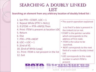 01/29/18 BY MS. SHAISTA QADIR 29
Searching an element from any arbitrary location of doubly linked list :
1. Set PTR = START, LOC = 1
2. Repeat While (PTR != NULL)
3. If (ITEM == PTR->INFO) Then
4. Print: ITEM is present at location LOC
5. Return
6. Else
7. PTR = PTR->NEXT
8. LOC = LOC + 1
9. [End of If]
10. [End of While Loop]
11. Print: ITEM is not present in the list
12. Exit
searching a Doubly linkeDsearching a Doubly linkeD
listlist
• The search operation explained
is to find if a data is present in
the Linked List or not.
• START is the pointer variable
which corresponds to the
address of first node.
• ITEM is the value to be
searched.
• NEXT corresponds to the next
field of a node in Doubly Linked
List
• LOC corresponds to the node
number in which ITEM is
present
 