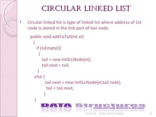 01/29/18 BY MS. SHAISTA QADIR 31
• Circular linked list is type of linked list where address of 1st
node is stored in the link part of last node.
circular linkeD listcircular linkeD list
public void addToTail(int el)
{
if (isEmpty())
{
tail = new IntSLLNode(el);
tail.next = tail;
}
else {
tail.next = new IntSLLNode(el,tail.next);
tail = tail.next;
}
}
 