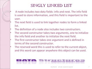 singly linked listsingly linked list
01/29/18 BY MS. SHAISTA QADIR 7
• A node includes two data fields: info and next. The info field
is used to store information, and this field is important to the
user.
• The next field is used to link together nodes to form a linked
list.
• The definition of a node also includes two constructors.
• The second constructor takes two arguments, one to initialize
the info field and another to initialize the next field.
• The first constructor takes one argument and is defined in
terms of the second constructor.
• The reserved word this is used to refer to the current object,
and this word can appear anywhere this object can be used.
 