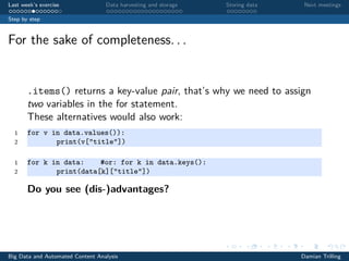 Last week’s exercise Data harvesting and storage Storing data Next meetings
Step by step
For the sake of completeness. . .
.items() returns a key-value pair, that’s why we need to assign
two variables in the for statement.
These alternatives would also work:
1 for v in data.values()):
2 print(v["title"])
1 for k in data: #or: for k in data.keys():
2 print(data[k]["title"])
Do you see (dis-)advantages?
Big Data and Automated Content Analysis Damian Trilling
 