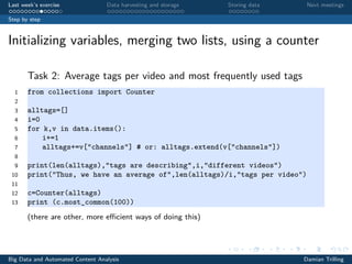 Last week’s exercise Data harvesting and storage Storing data Next meetings
Step by step
Initializing variables, merging two lists, using a counter
Task 2: Average tags per video and most frequently used tags
1 from collections import Counter
2
3 alltags=[]
4 i=0
5 for k,v in data.items():
6 i+=1
7 alltags+=v["channels"] # or: alltags.extend(v["channels"])
8
9 print(len(alltags),"tags are describing",i,"different videos")
10 print("Thus, we have an average of",len(alltags)/i,"tags per video")
11
12 c=Counter(alltags)
13 print (c.most_common(100))
(there are other, more eﬃcient ways of doing this)
Big Data and Automated Content Analysis Damian Trilling
 