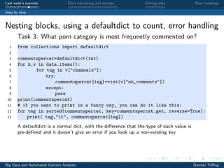Last week’s exercise Data harvesting and storage Storing data Next meetings
Step by step
Nesting blocks, using a defaultdict to count, error handling
Task 3: What porn category is most frequently commented on?
1 from collections import defaultdict
2
3 commentspercat=defaultdict(int)
4 for k,v in data.items():
5 for tag in v["channels"]:
6 try:
7 commentspercat[tag]+=int(v["nb_comments"])
8 except:
9 pass
10 print(commentspercat)
11 # if you want to print in a fancy way, you can do it like this:
12 for tag in sorted(commentspercat, key=commentspercat.get, reverse=True):
13 print( tag,"t", commentspercat[tag])
A defaultdict is a normal dict, with the diﬀerence that the type of each value is
pre-deﬁned and it doesn’t give an error if you look up a non-existing key
Big Data and Automated Content Analysis Damian Trilling
 
