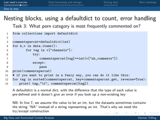 Last week’s exercise Data harvesting and storage Storing data Next meetings
Step by step
Nesting blocks, using a defaultdict to count, error handling
Task 3: What porn category is most frequently commented on?
1 from collections import defaultdict
2
3 commentspercat=defaultdict(int)
4 for k,v in data.items():
5 for tag in v["channels"]:
6 try:
7 commentspercat[tag]+=int(v["nb_comments"])
8 except:
9 pass
10 print(commentspercat)
11 # if you want to print in a fancy way, you can do it like this:
12 for tag in sorted(commentspercat, key=commentspercat.get, reverse=True):
13 print( tag,"t", commentspercat[tag])
A defaultdict is a normal dict, with the diﬀerence that the type of each value is
pre-deﬁned and it doesn’t give an error if you look up a non-existing key
NB: In line 7, we assume the value to be an int, but the datasets sometimes contains
the string “NA” instead of a string representing an int. That’s why we need the
try/except construction
Big Data and Automated Content Analysis Damian Trilling
 