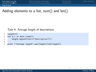 Last week’s exercise Data harvesting and storage Storing data Next meetings
Step by step
Adding elements to a list, sum() and len()
Task 4: Average length of descriptions
1 length=[]
2 for k,v in data.items():
3 length.append(len(v["description"]))
4
5 print ("Average length",sum(length)/len(length))
Big Data and Automated Content Analysis Damian Trilling
 