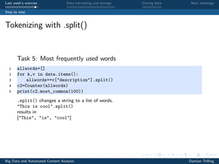 Last week’s exercise Data harvesting and storage Storing data Next meetings
Step by step
Tokenizing with .split()
Task 5: Most frequently used words
1 allwords=[]
2 for k,v in data.items():
3 allwords+=v["description"].split()
4 c2=Counter(allwords)
5 print(c2.most_common(100))
.split() changes a string to a list of words.
"This is cool”.split()
results in
["This", "is", "cool"]
Big Data and Automated Content Analysis Damian Trilling
 
