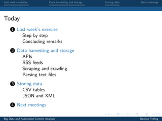 Last week’s exercise Data harvesting and storage Storing data Next meetings
Today
1 Last week’s exercise
Step by step
Concluding remarks
2 Data harvesting and storage
APIs
RSS feeds
Scraping and crawling
Parsing text ﬁles
3 Storing data
CSV tables
JSON and XML
4 Next meetings
Big Data and Automated Content Analysis Damian Trilling
 