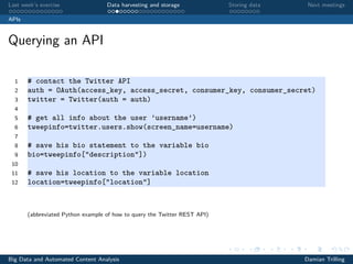 Last week’s exercise Data harvesting and storage Storing data Next meetings
APIs
Querying an API
1 # contact the Twitter API
2 auth = OAuth(access_key, access_secret, consumer_key, consumer_secret)
3 twitter = Twitter(auth = auth)
4
5 # get all info about the user ’username’)
6 tweepinfo=twitter.users.show(screen_name=username)
7
8 # save his bio statement to the variable bio
9 bio=tweepinfo["description"])
10
11 # save his location to the variable location
12 location=tweepinfo["location"]
(abbreviated Python example of how to query the Twitter REST API)
Big Data and Automated Content Analysis Damian Trilling
 