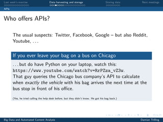 Last week’s exercise Data harvesting and storage Storing data Next meetings
APIs
Who oﬀers APIs?
The usual suspects: Twitter, Facebook, Google – but also Reddit,
Youtube, . . .
If you ever leave your bag on a bus on Chicago
. . . but do have Python on your laptop, watch this:
https://www.youtube.com/watch?v=RrPZza_vZ3w.
That guy queries the Chicago bus company’s API to calculate
when exactly the vehicle with his bag arrives the next time at the
bus stop in front of his oﬃce.
(Yes, he tried calling the help desk before, but they didn’t know. He got his bag back.)
Big Data and Automated Content Analysis Damian Trilling
 