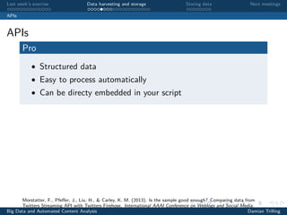 Last week’s exercise Data harvesting and storage Storing data Next meetings
APIs
APIs
Pro
• Structured data
• Easy to process automatically
• Can be directy embedded in your script
Morstatter, F., Pfeﬀer, J., Liu, H., & Carley, K. M. (2013). Is the sample good enough? Comparing data from
Twitters Streaming API with Twitters Firehose. International AAAI Conference on Weblogs and Social Media.
Big Data and Automated Content Analysis Damian Trilling
 