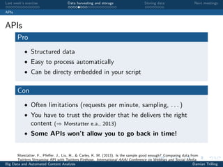 Last week’s exercise Data harvesting and storage Storing data Next meetings
APIs
APIs
Pro
• Structured data
• Easy to process automatically
• Can be directy embedded in your script
Con
• Often limitations (requests per minute, sampling, . . . )
• You have to trust the provider that he delivers the right
content (⇒ Morstatter e.a., 2013)
• Some APIs won’t allow you to go back in time!
Morstatter, F., Pfeﬀer, J., Liu, H., & Carley, K. M. (2013). Is the sample good enough? Comparing data from
Twitters Streaming API with Twitters Firehose. International AAAI Conference on Weblogs and Social Media.
Big Data and Automated Content Analysis Damian Trilling
 