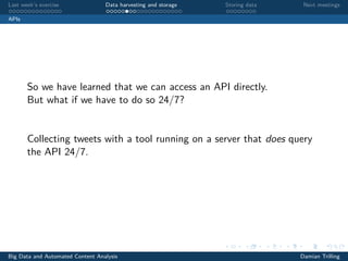 Last week’s exercise Data harvesting and storage Storing data Next meetings
APIs
So we have learned that we can access an API directly.
But what if we have to do so 24/7?
Collecting tweets with a tool running on a server that does query
the API 24/7.
Big Data and Automated Content Analysis Damian Trilling
 