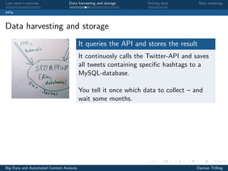 Last week’s exercise Data harvesting and storage Storing data Next meetings
APIs
Data harvesting and storage
It queries the API and stores the result
It continuosly calls the Twitter-API and saves
all tweets containing speciﬁc hashtags to a
MySQL-database.
You tell it once which data to collect – and
wait some months.
Big Data and Automated Content Analysis Damian Trilling
 