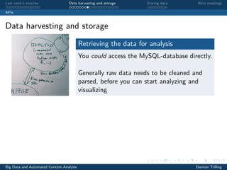 Last week’s exercise Data harvesting and storage Storing data Next meetings
APIs
Data harvesting and storage
Retrieving the data for analysis
You could access the MySQL-database directly.
Generally raw data needs to be cleaned and
parsed, before you can start analyzing and
visualizing
Big Data and Automated Content Analysis Damian Trilling
 